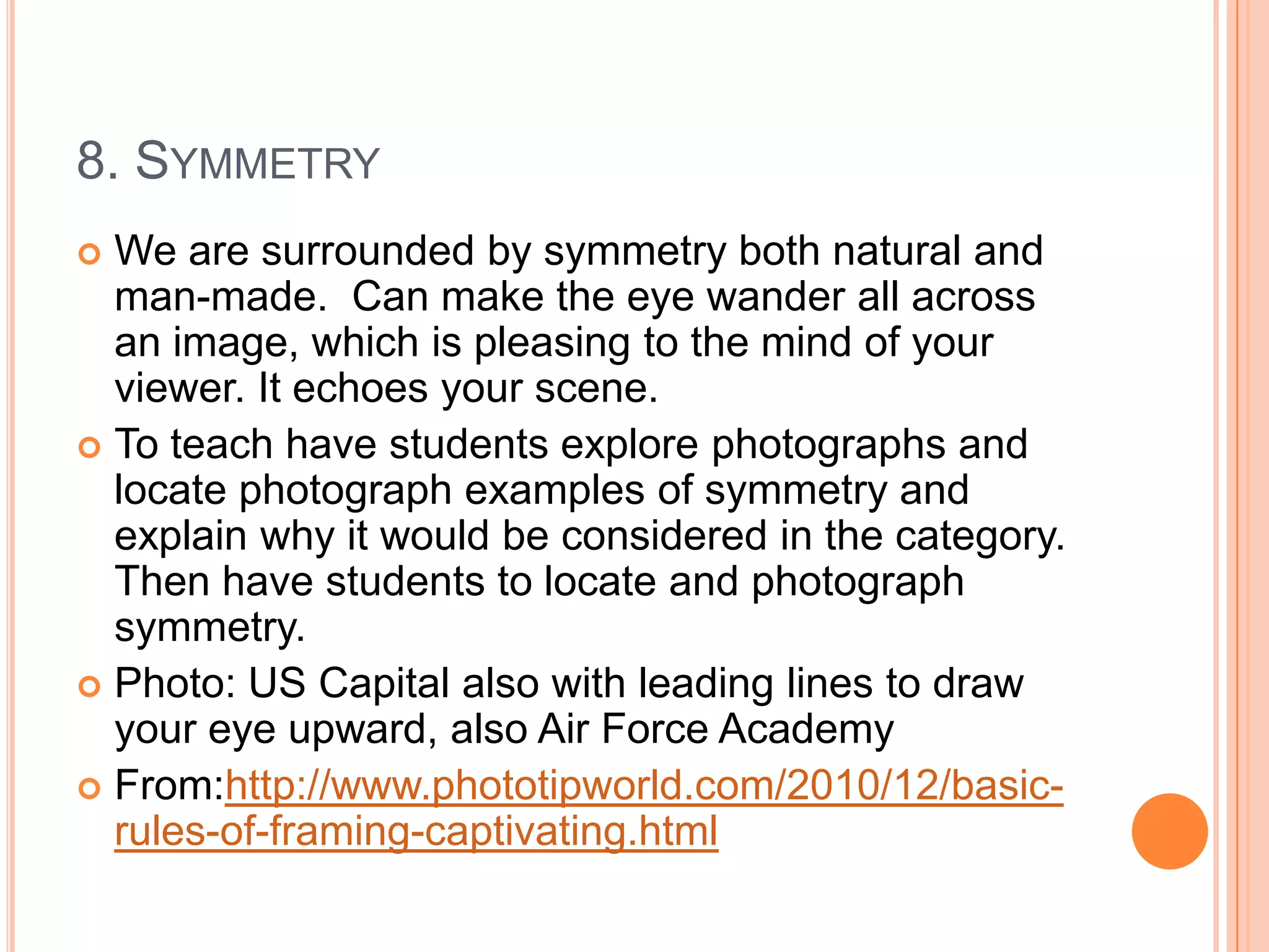 8. SYMMETRY
 We are surrounded by symmetry both natural and
  man-made. Can make the eye wander all across
  an image, which is pleasing to the mind of your
  viewer. It echoes your scene.
 To teach have students explore photographs and
  locate photograph examples of symmetry and
  explain why it would be considered in the category.
  Then have students to locate and photograph
  symmetry.
 Photo: US Capital also with leading lines to draw
  your eye upward, also Air Force Academy
 From:http://www.phototipworld.com/2010/12/basic-
  rules-of-framing-captivating.html
 