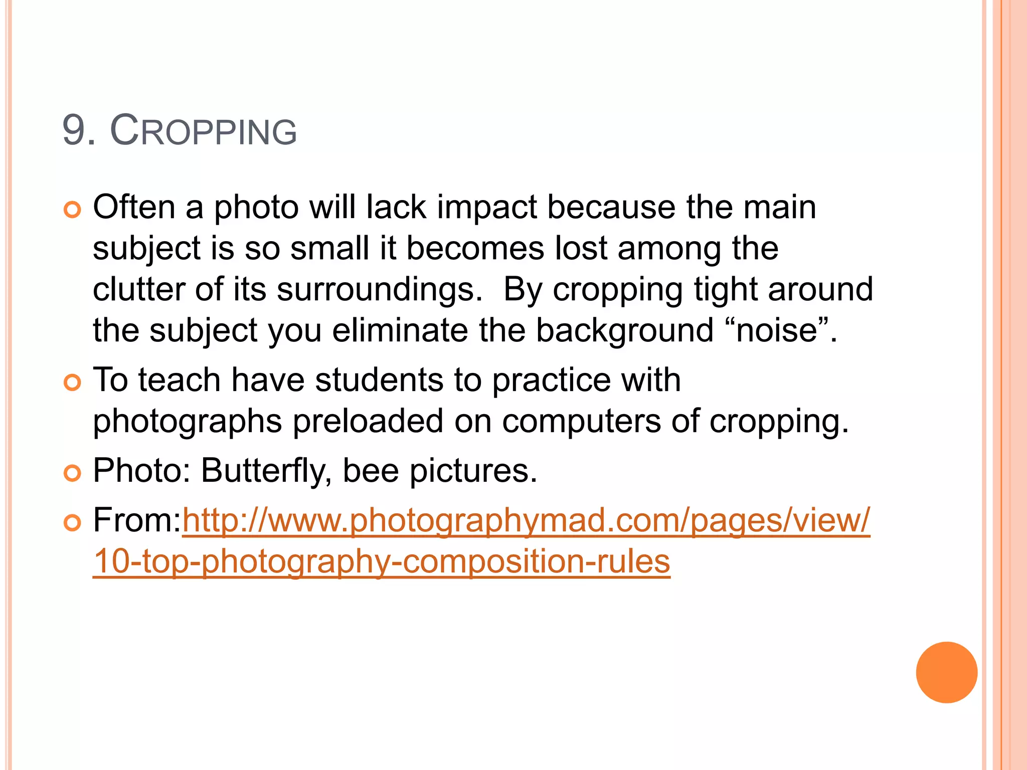 9. CROPPING
 Often a photo will lack impact because the main
  subject is so small it becomes lost among the
  clutter of its surroundings. By cropping tight around
  the subject you eliminate the background “noise”.
 To teach have students to practice with
  photographs preloaded on computers of cropping.
 Photo: Butterfly, bee pictures.

 From:http://www.photographymad.com/pages/view/
  10-top-photography-composition-rules
 