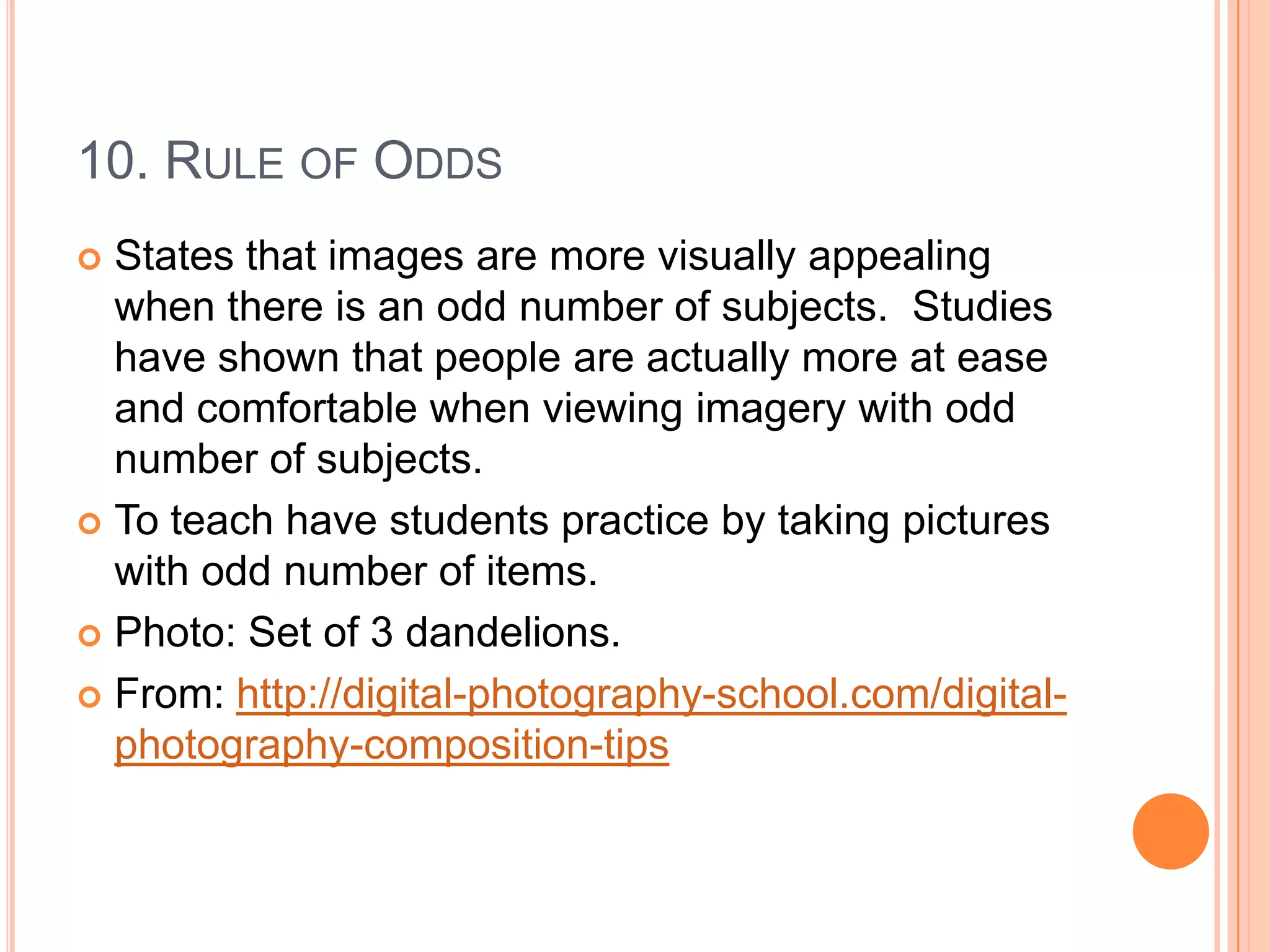 10. RULE OF ODDS
 States that images are more visually appealing
  when there is an odd number of subjects. Studies
  have shown that people are actually more at ease
  and comfortable when viewing imagery with odd
  number of subjects.
 To teach have students practice by taking pictures
  with odd number of items.
 Photo: Set of 3 dandelions.

 From: http://digital-photography-school.com/digital-
  photography-composition-tips
 