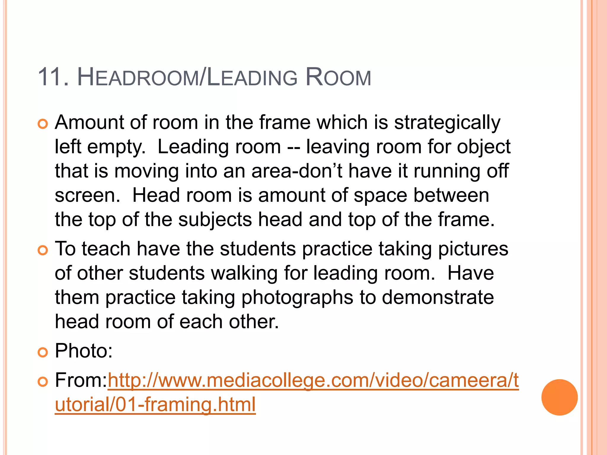 11. HEADROOM/LEADING ROOM
 Amount of room in the frame which is strategically
  left empty. Leading room -- leaving room for object
  that is moving into an area-don’t have it running off
  screen. Head room is amount of space between
  the top of the subjects head and top of the frame.
 To teach have the students practice taking pictures
  of other students walking for leading room. Have
  them practice taking photographs to demonstrate
  head room of each other.
 Photo:

 From:http://www.mediacollege.com/video/cameera/t
  utorial/01-framing.html
 