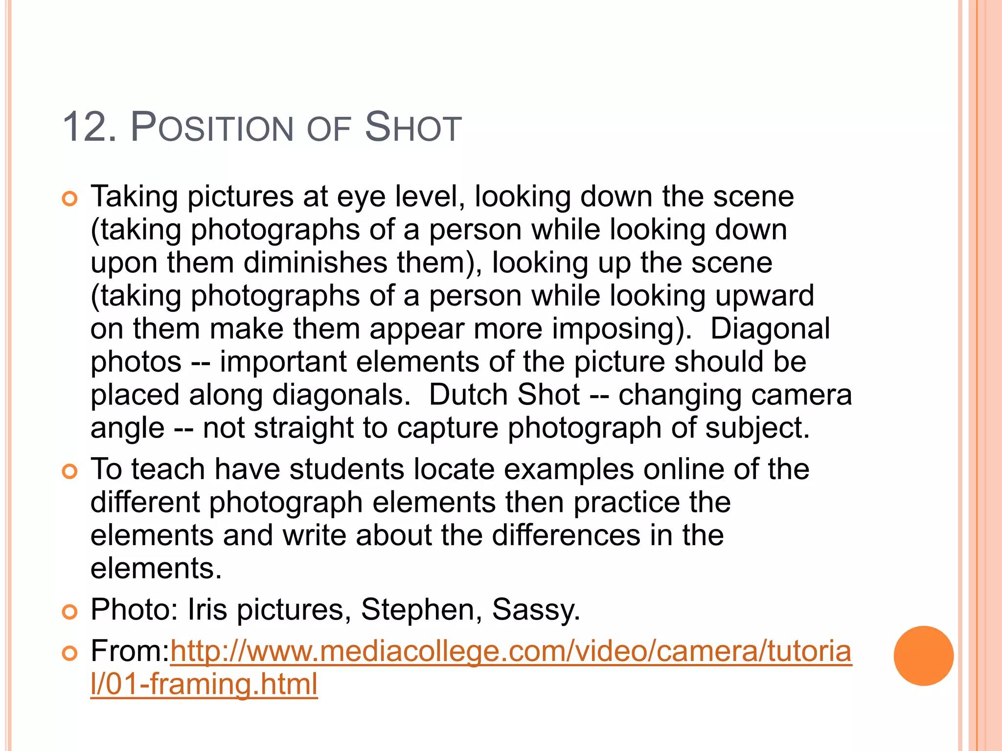 12. POSITION OF SHOT
   Taking pictures at eye level, looking down the scene
    (taking photographs of a person while looking down
    upon them diminishes them), looking up the scene
    (taking photographs of a person while looking upward
    on them make them appear more imposing). Diagonal
    photos -- important elements of the picture should be
    placed along diagonals. Dutch Shot -- changing camera
    angle -- not straight to capture photograph of subject.
   To teach have students locate examples online of the
    different photograph elements then practice the
    elements and write about the differences in the
    elements.
   Photo: Iris pictures, Stephen, Sassy.
   From:http://www.mediacollege.com/video/camera/tutoria
    l/01-framing.html
 