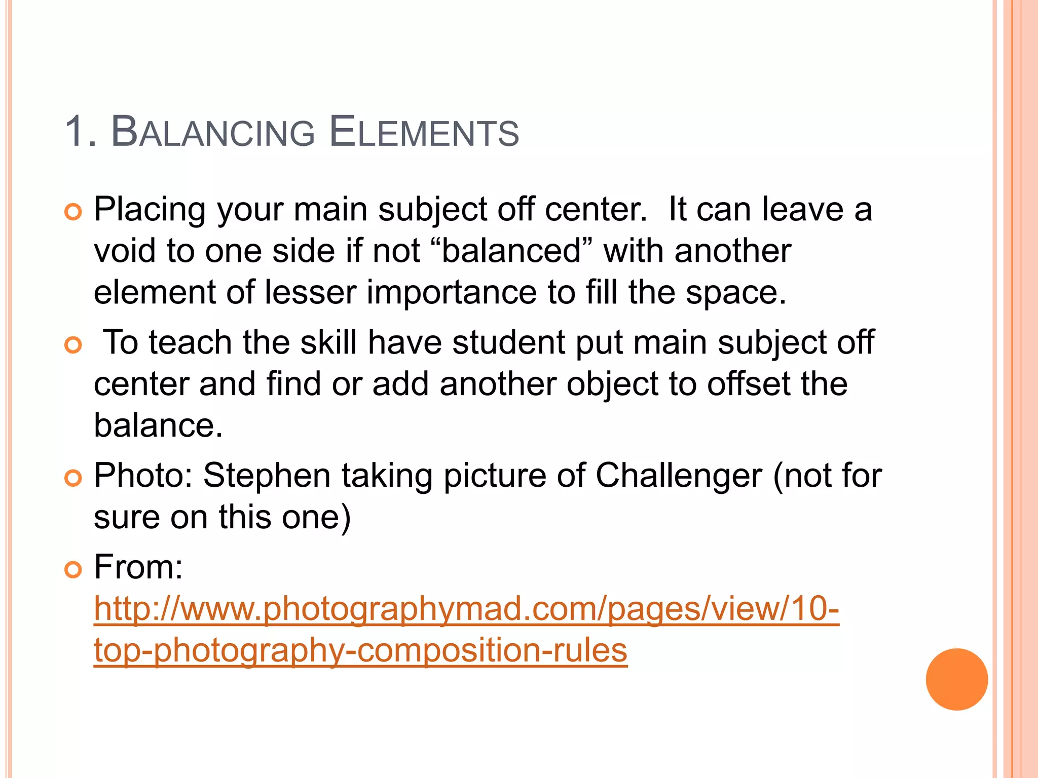 1. BALANCING ELEMENTS
 Placing your main subject off center. It can leave a
  void to one side if not “balanced” with another
  element of lesser importance to fill the space.
 To teach the skill have student put main subject off
  center and find or add another object to offset the
  balance.
 Photo: Stephen taking picture of Challenger (not for
  sure on this one)
 From:
  http://www.photographymad.com/pages/view/10-
  top-photography-composition-rules
 