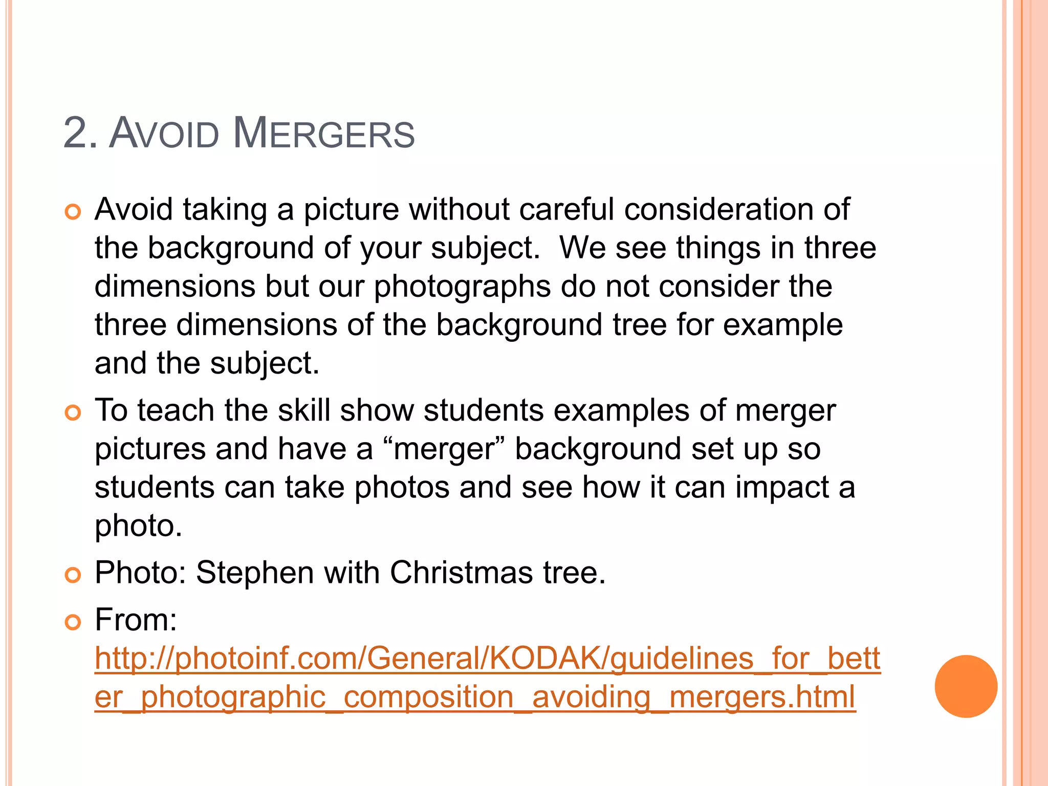 2. AVOID MERGERS
   Avoid taking a picture without careful consideration of
    the background of your subject. We see things in three
    dimensions but our photographs do not consider the
    three dimensions of the background tree for example
    and the subject.
   To teach the skill show students examples of merger
    pictures and have a “merger” background set up so
    students can take photos and see how it can impact a
    photo.
   Photo: Stephen with Christmas tree.
   From:
    http://photoinf.com/General/KODAK/guidelines_for_bett
    er_photographic_composition_avoiding_mergers.html
 