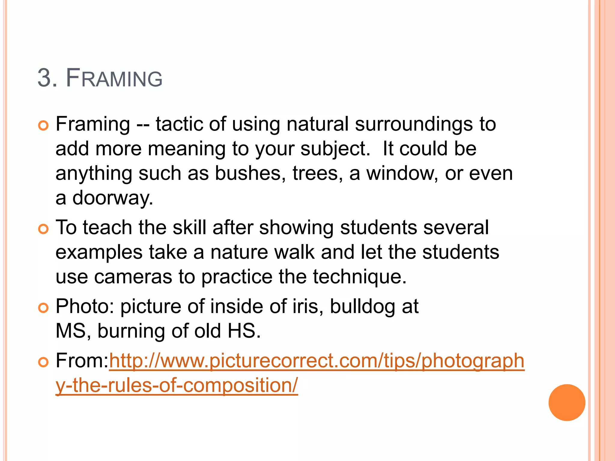 3. FRAMING
 Framing -- tactic of using natural surroundings to
  add more meaning to your subject. It could be
  anything such as bushes, trees, a window, or even
  a doorway.
 To teach the skill after showing students several
  examples take a nature walk and let the students
  use cameras to practice the technique.
 Photo: picture of inside of iris, bulldog at
  MS, burning of old HS.
 From:http://www.picturecorrect.com/tips/photograph
  y-the-rules-of-composition/
 