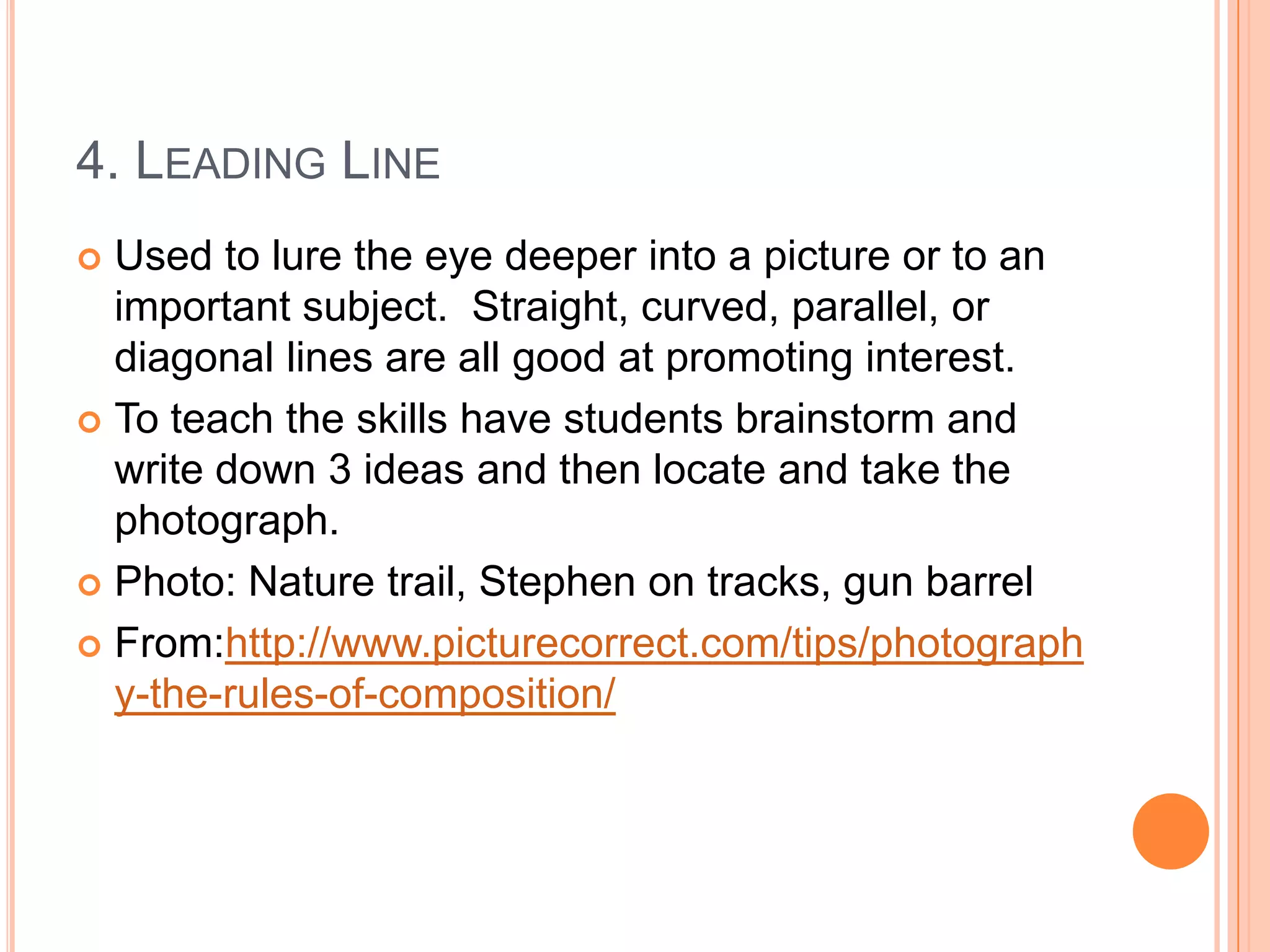 4. LEADING LINE
 Used to lure the eye deeper into a picture or to an
  important subject. Straight, curved, parallel, or
  diagonal lines are all good at promoting interest.
 To teach the skills have students brainstorm and
  write down 3 ideas and then locate and take the
  photograph.
 Photo: Nature trail, Stephen on tracks, gun barrel

 From:http://www.picturecorrect.com/tips/photograph
  y-the-rules-of-composition/
 