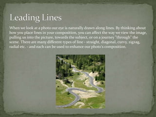 When we look at a photo our eye is naturally drawn along lines. By thinking about
how you place lines in your composition, you can affect the way we view the image,
pulling us into the picture, towards the subject, or on a journey "through" the
scene. There are many different types of line - straight, diagonal, curvy, zigzag,
radial etc. - and each can be used to enhance our photo's composition.
 