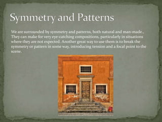 We are surrounded by symmetry and patterns, both natural and man-made.,
They can make for very eye-catching compositions, particularly in situations
where they are not expected. Another great way to use them is to break the
symmetry or pattern in some way, introducing tension and a focal point to the
scene.
 