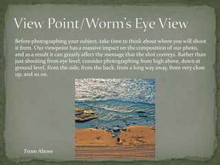 Before photographing your subject, take time to think about where you will shoot
it from. Our viewpoint has a massive impact on the composition of our photo,
and as a result it can greatly affect the message that the shot conveys. Rather than
just shooting from eye level, consider photographing from high above, down at
ground level, from the side, from the back, from a long way away, from very close
up, and so on.
From Above
 