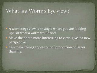  A worm’s eye view is an angle where you are looking
up!…or what a worm would see!
 Make the photo more interesting to view- give it a new
perspective.
 Can make things appear out of proportion or larger
than life.
 