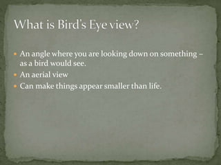  An angle where you are looking down on something –
as a bird would see.
 An aerial view
 Can make things appear smaller than life.
 