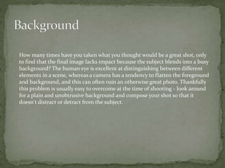 How many times have you taken what you thought would be a great shot, only
to find that the final image lacks impact because the subject blends into a busy
background? The human eye is excellent at distinguishing between different
elements in a scene, whereas a camera has a tendency to flatten the foreground
and background, and this can often ruin an otherwise great photo. Thankfully
this problem is usually easy to overcome at the time of shooting - look around
for a plain and unobtrusive background and compose your shot so that it
doesn't distract or detract from the subject.
 