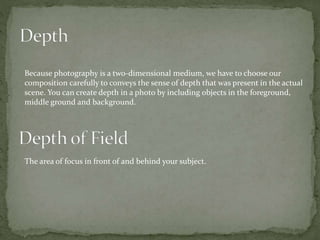 Because photography is a two-dimensional medium, we have to choose our
composition carefully to conveys the sense of depth that was present in the actual
scene. You can create depth in a photo by including objects in the foreground,
middle ground and background.
The area of focus in front of and behind your subject.
 