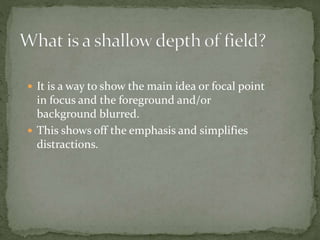  It is a way to show the main idea or focal point
in focus and the foreground and/or
background blurred.
 This shows off the emphasis and simplifies
distractions.
 