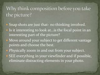  Snap shots are just that- no thinking involved.
 Is it interesting to look at…is the focal point in an
interesting part of the picture?
 Move around your subject to get different vantage
points and choose the best.
 Physically zoom in and out from your subject.
 SEE everything in your viewfinder and if possible,
eliminate distracting elements in your photo.
 