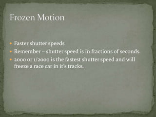  Faster shutter speeds
 Remember – shutter speed is in fractions of seconds.
 2000 or 1/2000 is the fastest shutter speed and will
freeze a race car in it’s tracks.
 