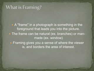  A "frame" in a photograph is something in the
foreground that leads you into the picture.
 The frame can be natural (ex. branches) or man-
made (ex. window)
 Framing gives you a sense of where the viewer
is, and borders the area of interest.
 