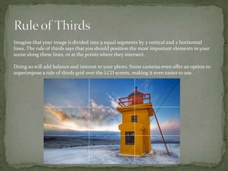 Imagine that your image is divided into 9 equal segments by 2 vertical and 2 horizontal
lines. The rule of thirds says that you should position the most important elements in your
scene along these lines, or at the points where they intersect.
Doing so will add balance and interest to your photo. Some cameras even offer an option to
superimpose a rule of thirds grid over the LCD screen, making it even easier to use.
 
