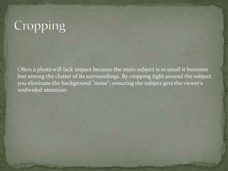 Often a photo will lack impact because the main subject is so small it becomes
lost among the clutter of its surroundings. By cropping tight around the subject
you eliminate the background "noise", ensuring the subject gets the viewer's
undivided attention.
 