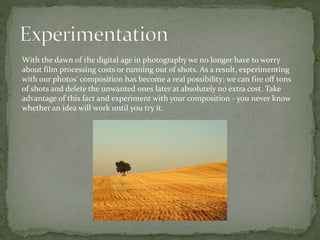 With the dawn of the digital age in photography we no longer have to worry
about film processing costs or running out of shots. As a result, experimenting
with our photos' composition has become a real possibility; we can fire off tons
of shots and delete the unwanted ones later at absolutely no extra cost. Take
advantage of this fact and experiment with your composition - you never know
whether an idea will work until you try it.
 