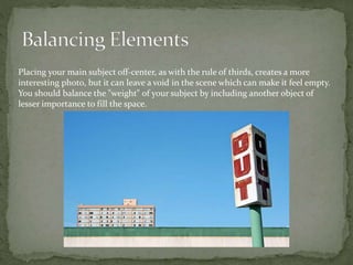 Placing your main subject off-center, as with the rule of thirds, creates a more
interesting photo, but it can leave a void in the scene which can make it feel empty.
You should balance the "weight" of your subject by including another object of
lesser importance to fill the space.
 