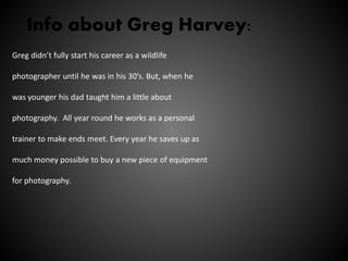 Info about Greg Harvey:
Greg didn’t fully start his career as a wildlife
photographer until he was in his 30’s. But, when he
was younger his dad taught him a little about
photography. All year round he works as a personal
trainer to make ends meet. Every year he saves up as
much money possible to buy a new piece of equipment
for photography.
 