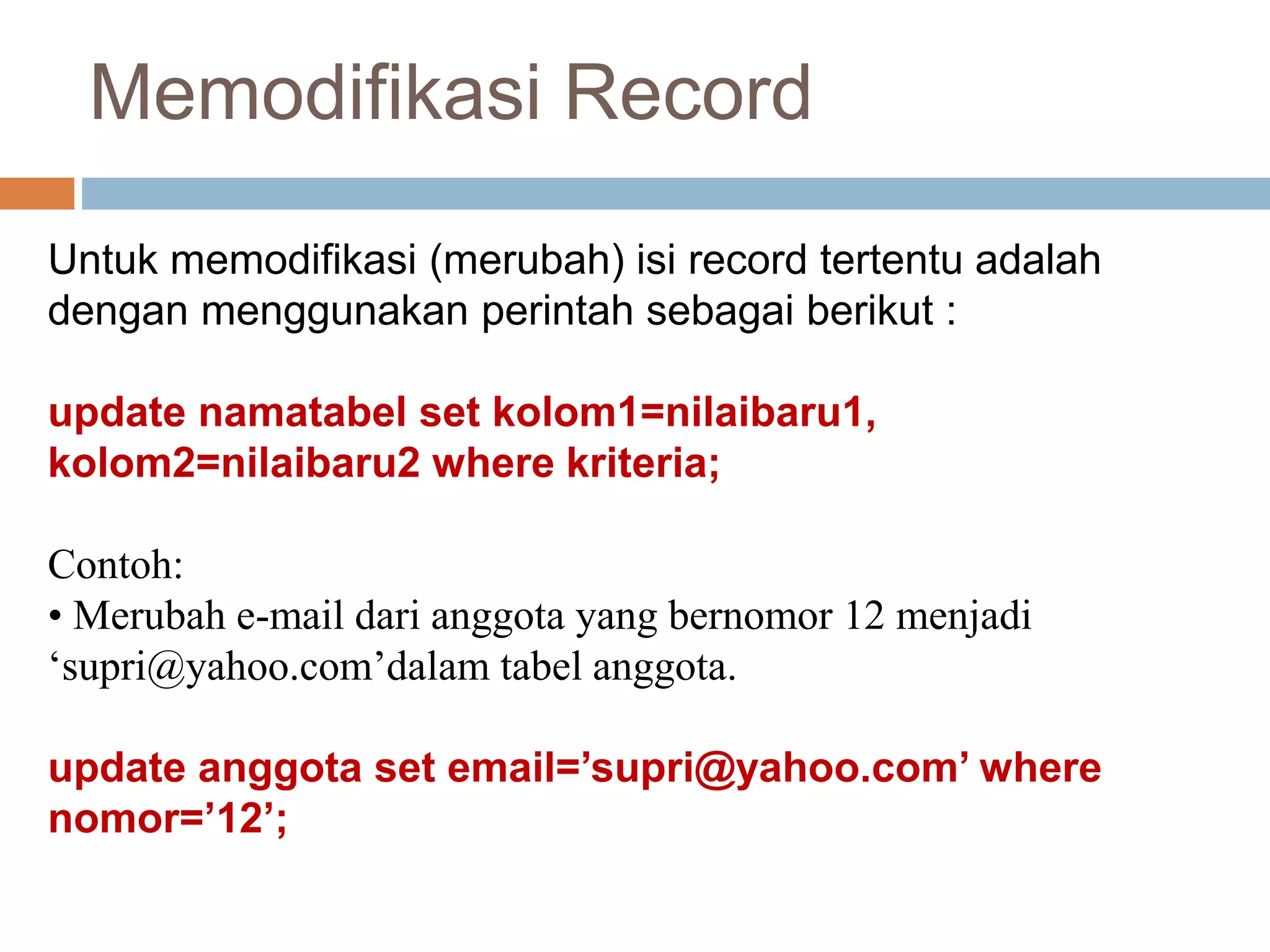 Memodifikasi Record
Untuk memodifikasi (merubah) isi record tertentu adalah
dengan menggunakan perintah sebagai berikut :
update namatabel set kolom1=nilaibaru1,
kolom2=nilaibaru2 where kriteria;
Contoh:
• Merubah e-mail dari anggota yang bernomor 12 menjadi
‘supri@yahoo.com’dalam tabel anggota.
update anggota set email=’supri@yahoo.com’ where
nomor=’12’;
 