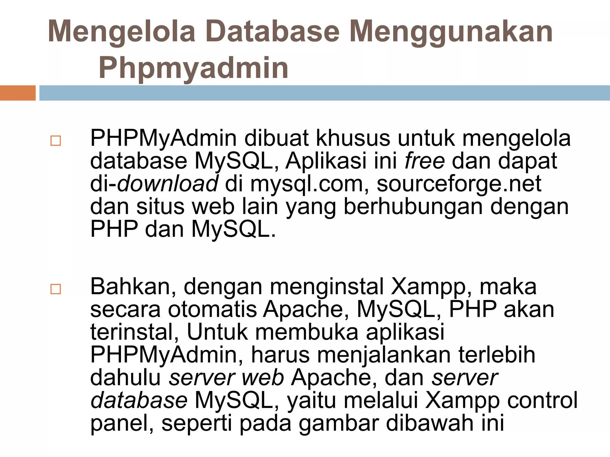 Mengelola Database Menggunakan
Phpmyadmin
 PHPMyAdmin dibuat khusus untuk mengelola
database MySQL, Aplikasi ini free dan dapat
di-download di mysql.com, sourceforge.net
dan situs web lain yang berhubungan dengan
PHP dan MySQL.
 Bahkan, dengan menginstal Xampp, maka
secara otomatis Apache, MySQL, PHP akan
terinstal, Untuk membuka aplikasi
PHPMyAdmin, harus menjalankan terlebih
dahulu server web Apache, dan server
database MySQL, yaitu melalui Xampp control
panel, seperti pada gambar dibawah ini
 