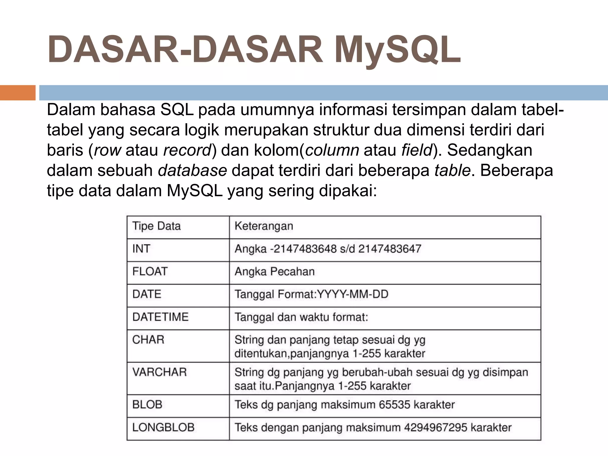 Dalam bahasa SQL pada umumnya informasi tersimpan dalam tabel-
tabel yang secara logik merupakan struktur dua dimensi terdiri dari
baris (row atau record) dan kolom(column atau field). Sedangkan
dalam sebuah database dapat terdiri dari beberapa table. Beberapa
tipe data dalam MySQL yang sering dipakai:
DASAR-DASAR MySQL
 