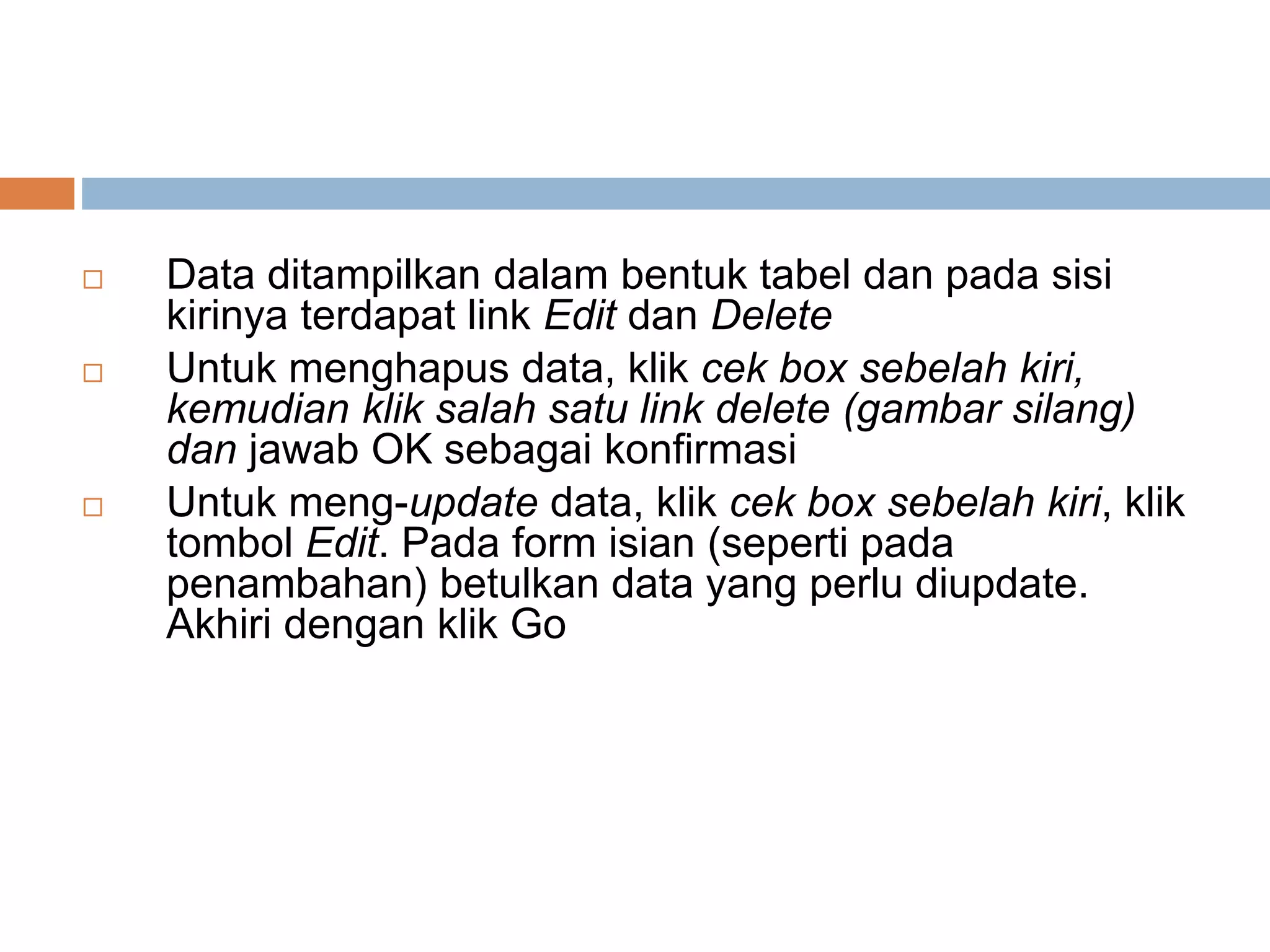  Data ditampilkan dalam bentuk tabel dan pada sisi
kirinya terdapat link Edit dan Delete
 Untuk menghapus data, klik cek box sebelah kiri,
kemudian klik salah satu link delete (gambar silang)
dan jawab OK sebagai konfirmasi
 Untuk meng-update data, klik cek box sebelah kiri, klik
tombol Edit. Pada form isian (seperti pada
penambahan) betulkan data yang perlu diupdate.
Akhiri dengan klik Go
 
