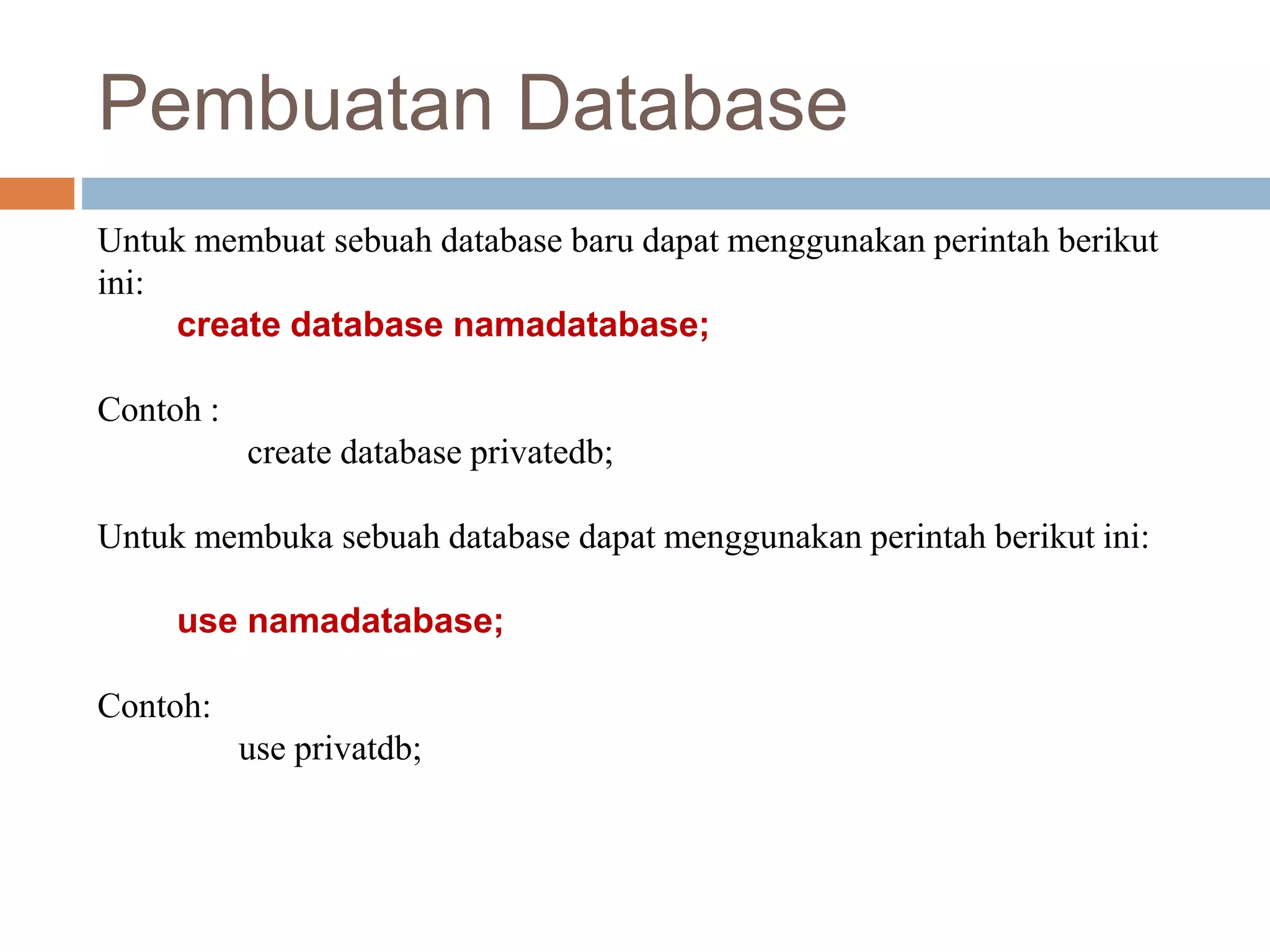 Untuk membuat sebuah database baru dapat menggunakan perintah berikut
ini:
create database namadatabase;
Contoh :
create database privatedb;
Untuk membuka sebuah database dapat menggunakan perintah berikut ini:
use namadatabase;
Contoh:
use privatdb;
Pembuatan Database
 
