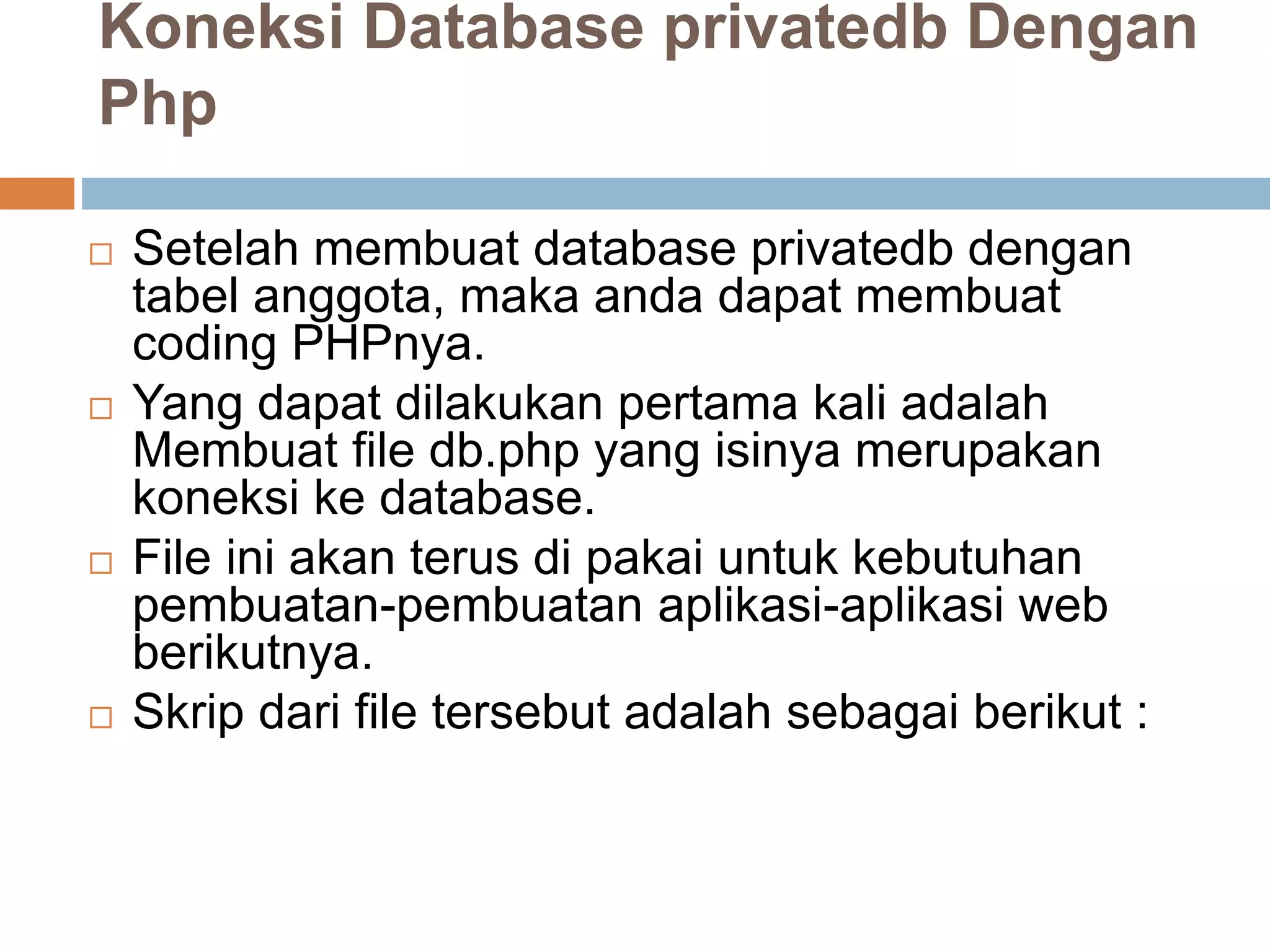 Koneksi Database privatedb Dengan
Php
 Setelah membuat database privatedb dengan
tabel anggota, maka anda dapat membuat
coding PHPnya.
 Yang dapat dilakukan pertama kali adalah
Membuat file db.php yang isinya merupakan
koneksi ke database.
 File ini akan terus di pakai untuk kebutuhan
pembuatan-pembuatan aplikasi-aplikasi web
berikutnya.
 Skrip dari file tersebut adalah sebagai berikut :
 