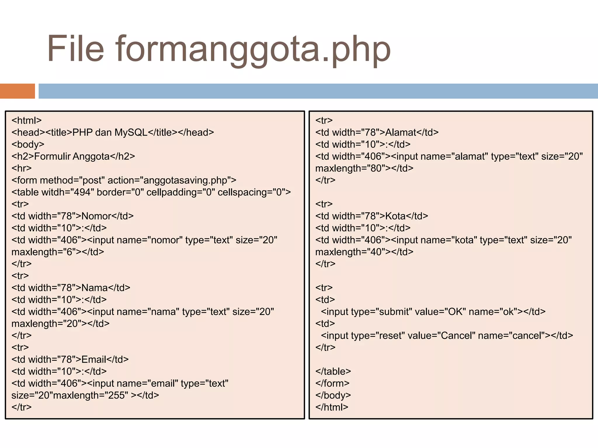 <html>
<head><title>PHP dan MySQL</title></head>
<body>
<h2>Formulir Anggota</h2>
<hr>
<form method="post" action="anggotasaving.php">
<table witdh="494" border="0" cellpadding="0" cellspacing="0">
<tr>
<td width="78">Nomor</td>
<td width="10">:</td>
<td width="406"><input name="nomor" type="text" size="20"
maxlength="6"></td>
</tr>
<tr>
<td width="78">Nama</td>
<td width="10">:</td>
<td width="406"><input name="nama" type="text" size="20"
maxlength="20"></td>
</tr>
<tr>
<td width="78">Email</td>
<td width="10">:</td>
<td width="406"><input name="email" type="text"
size="20"maxlength="255" ></td>
</tr>
<tr>
<td width="78">Alamat</td>
<td width="10">:</td>
<td width="406"><input name="alamat" type="text" size="20"
maxlength="80"></td>
</tr>
<tr>
<td width="78">Kota</td>
<td width="10">:</td>
<td width="406"><input name="kota" type="text" size="20"
maxlength="40"></td>
</tr>
<tr>
<td>
<input type="submit" value="OK" name="ok"></td>
<td>
<input type="reset" value="Cancel" name="cancel"></td>
</tr>
</table>
</form>
</body>
</html>
File formanggota.php
 