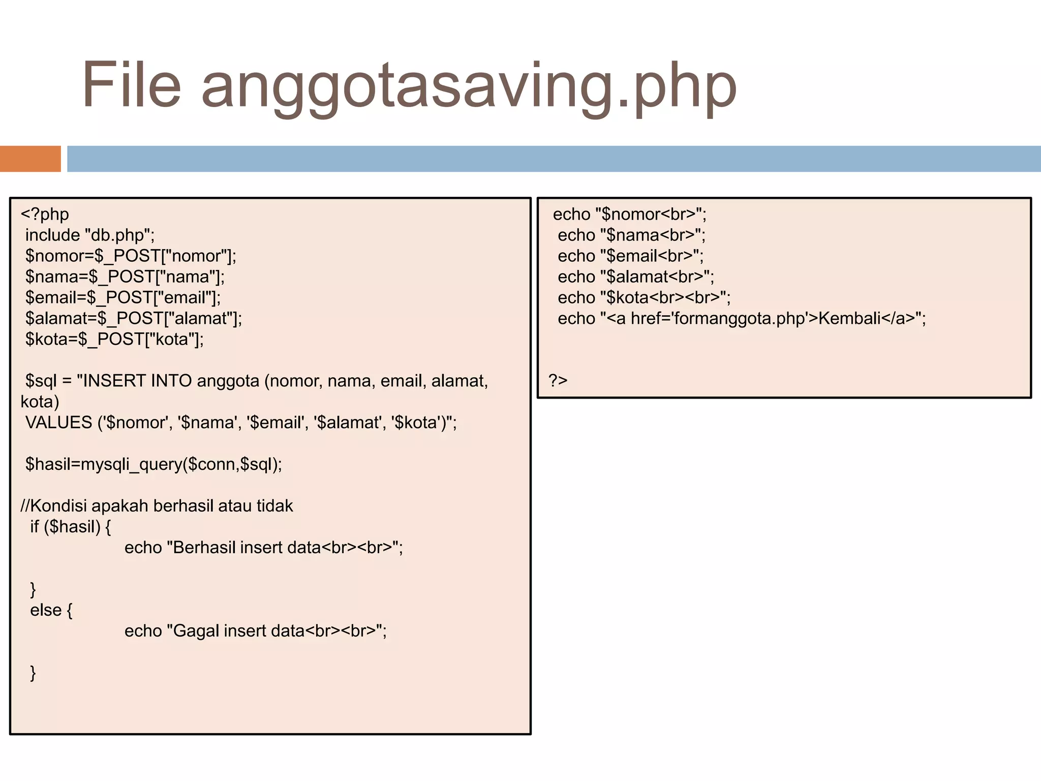 <?php
include "db.php";
$nomor=$_POST["nomor"];
$nama=$_POST["nama"];
$email=$_POST["email"];
$alamat=$_POST["alamat"];
$kota=$_POST["kota"];
$sql = "INSERT INTO anggota (nomor, nama, email, alamat,
kota)
VALUES ('$nomor', '$nama', '$email', '$alamat', '$kota')";
$hasil=mysqli_query($conn,$sql);
//Kondisi apakah berhasil atau tidak
if ($hasil) {
echo "Berhasil insert data<br><br>";
}
else {
echo "Gagal insert data<br><br>";
}
echo "$nomor<br>";
echo "$nama<br>";
echo "$email<br>";
echo "$alamat<br>";
echo "$kota<br><br>";
echo "<a href='formanggota.php'>Kembali</a>";
?>
File anggotasaving.php
 