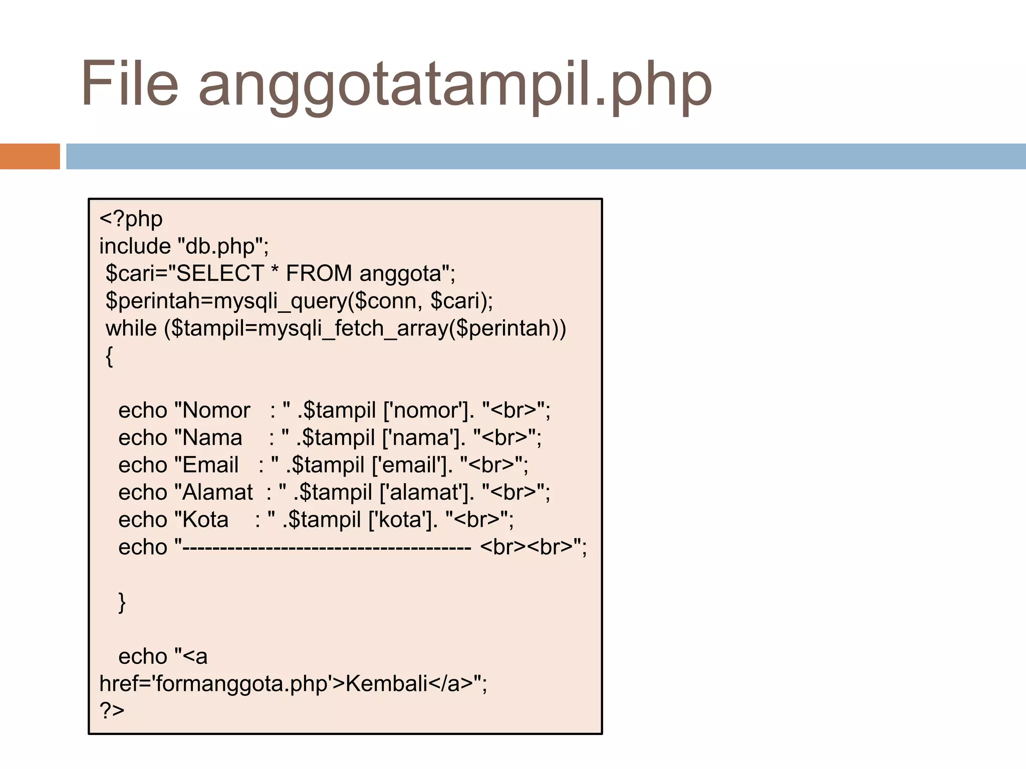 <?php
include "db.php";
$cari="SELECT * FROM anggota";
$perintah=mysqli_query($conn, $cari);
while ($tampil=mysqli_fetch_array($perintah))
{
echo "Nomor : " .$tampil ['nomor']. "<br>";
echo "Nama : " .$tampil ['nama']. "<br>";
echo "Email : " .$tampil ['email']. "<br>";
echo "Alamat : " .$tampil ['alamat']. "<br>";
echo "Kota : " .$tampil ['kota']. "<br>";
echo "-------------------------------------- <br><br>";
}
echo "<a
href='formanggota.php'>Kembali</a>";
?>
File anggotatampil.php
 