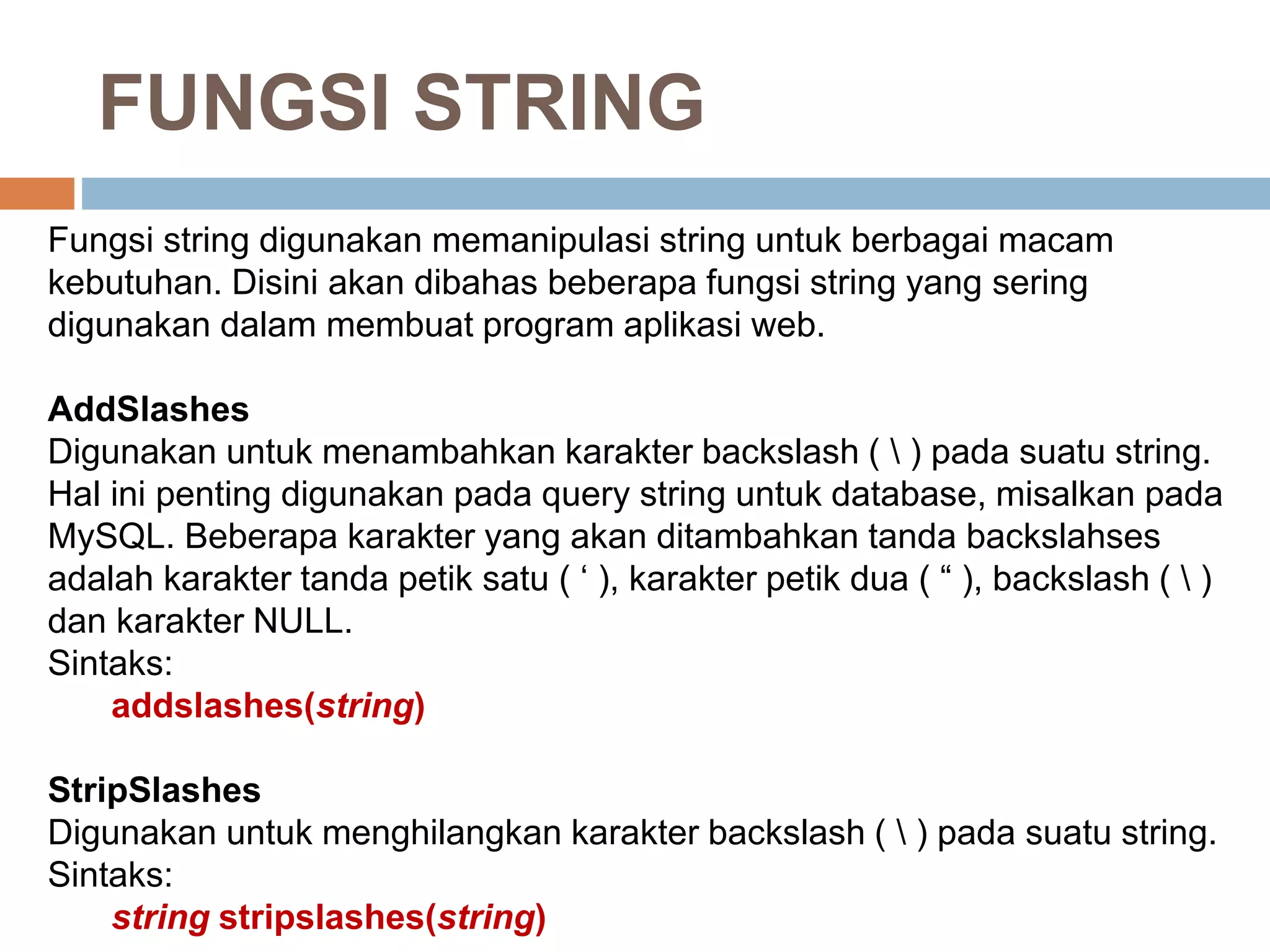 Fungsi string digunakan memanipulasi string untuk berbagai macam
kebutuhan. Disini akan dibahas beberapa fungsi string yang sering
digunakan dalam membuat program aplikasi web.
AddSlashes
Digunakan untuk menambahkan karakter backslash (  ) pada suatu string.
Hal ini penting digunakan pada query string untuk database, misalkan pada
MySQL. Beberapa karakter yang akan ditambahkan tanda backslahses
adalah karakter tanda petik satu ( ‘ ), karakter petik dua ( “ ), backslash (  )
dan karakter NULL.
Sintaks:
addslashes(string)
StripSlashes
Digunakan untuk menghilangkan karakter backslash (  ) pada suatu string.
Sintaks:
string stripslashes(string)
FUNGSI STRING
 