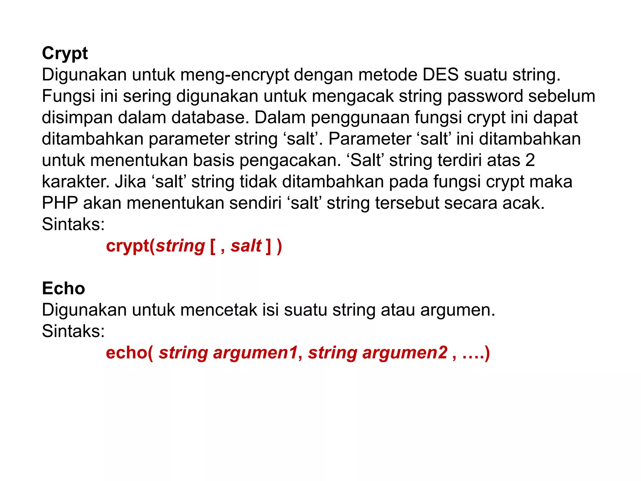 Crypt
Digunakan untuk meng-encrypt dengan metode DES suatu string.
Fungsi ini sering digunakan untuk mengacak string password sebelum
disimpan dalam database. Dalam penggunaan fungsi crypt ini dapat
ditambahkan parameter string ‘salt’. Parameter ‘salt’ ini ditambahkan
untuk menentukan basis pengacakan. ‘Salt’ string terdiri atas 2
karakter. Jika ‘salt’ string tidak ditambahkan pada fungsi crypt maka
PHP akan menentukan sendiri ‘salt’ string tersebut secara acak.
Sintaks:
crypt(string [ , salt ] )
Echo
Digunakan untuk mencetak isi suatu string atau argumen.
Sintaks:
echo( string argumen1, string argumen2 , ….)
 