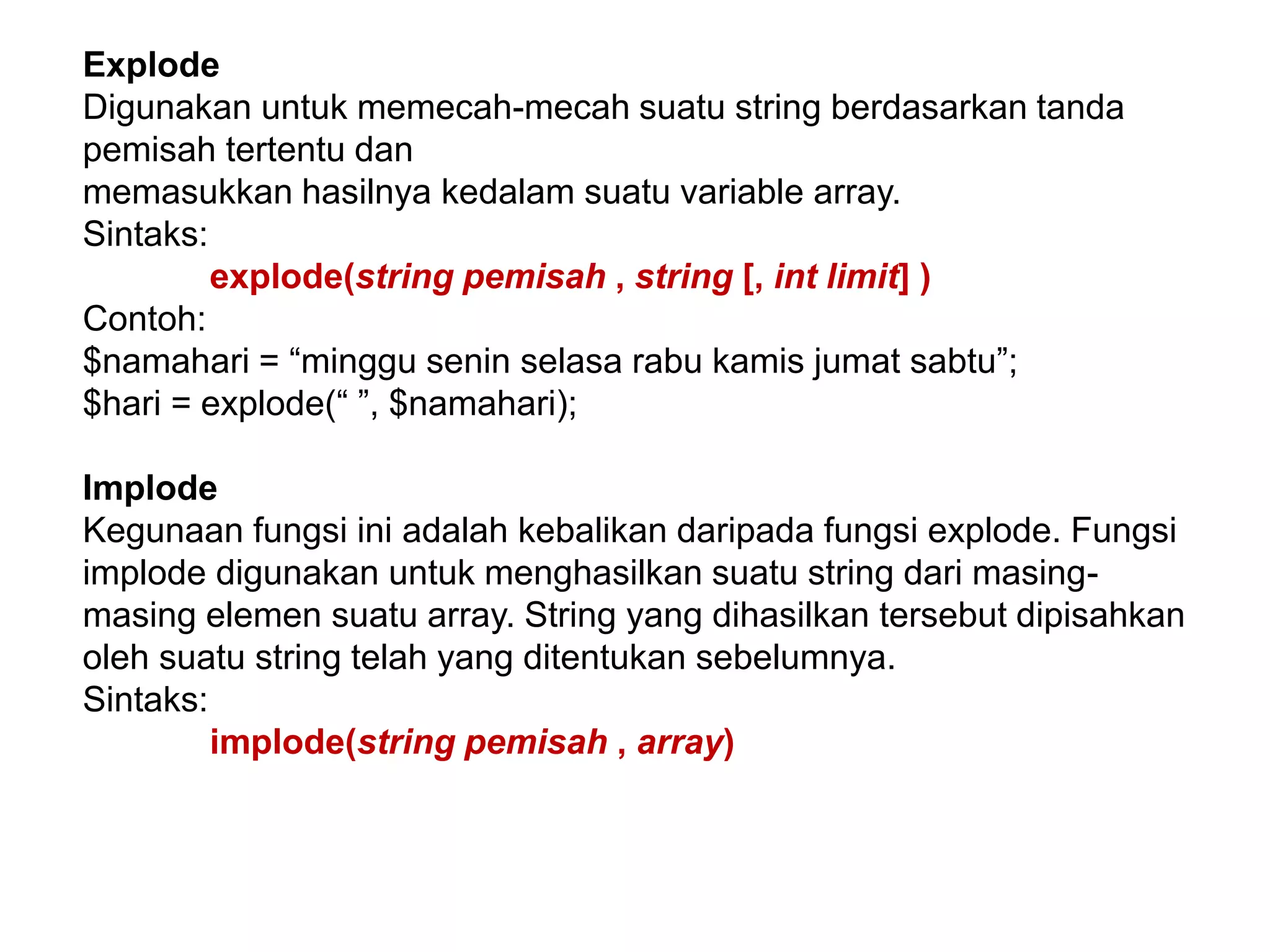 Explode
Digunakan untuk memecah-mecah suatu string berdasarkan tanda
pemisah tertentu dan
memasukkan hasilnya kedalam suatu variable array.
Sintaks:
explode(string pemisah , string [, int limit] )
Contoh:
$namahari = “minggu senin selasa rabu kamis jumat sabtu”;
$hari = explode(“ ”, $namahari);
Implode
Kegunaan fungsi ini adalah kebalikan daripada fungsi explode. Fungsi
implode digunakan untuk menghasilkan suatu string dari masing-
masing elemen suatu array. String yang dihasilkan tersebut dipisahkan
oleh suatu string telah yang ditentukan sebelumnya.
Sintaks:
implode(string pemisah , array)
 