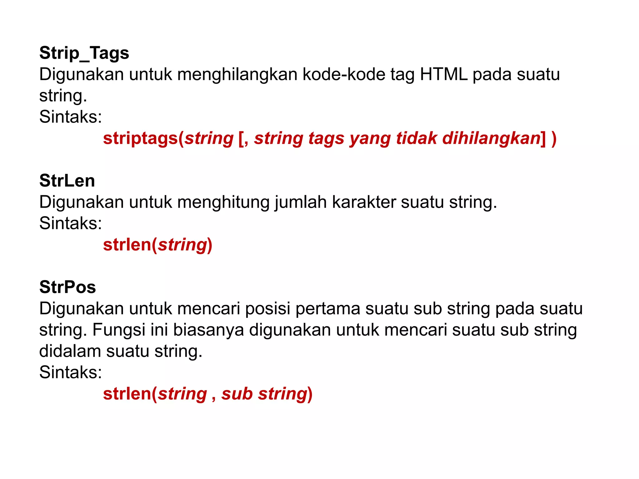 Strip_Tags
Digunakan untuk menghilangkan kode-kode tag HTML pada suatu
string.
Sintaks:
striptags(string [, string tags yang tidak dihilangkan] )
StrLen
Digunakan untuk menghitung jumlah karakter suatu string.
Sintaks:
strlen(string)
StrPos
Digunakan untuk mencari posisi pertama suatu sub string pada suatu
string. Fungsi ini biasanya digunakan untuk mencari suatu sub string
didalam suatu string.
Sintaks:
strlen(string , sub string)
 