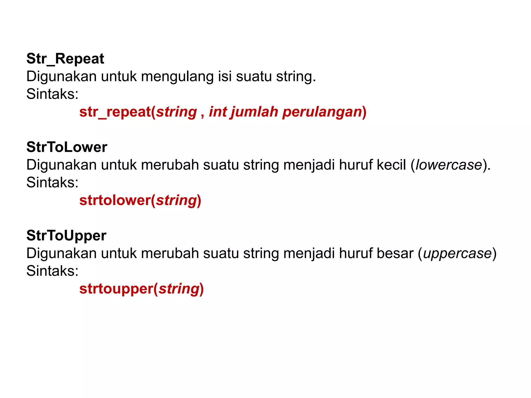 Str_Repeat
Digunakan untuk mengulang isi suatu string.
Sintaks:
str_repeat(string , int jumlah perulangan)
StrToLower
Digunakan untuk merubah suatu string menjadi huruf kecil (lowercase).
Sintaks:
strtolower(string)
StrToUpper
Digunakan untuk merubah suatu string menjadi huruf besar (uppercase)
Sintaks:
strtoupper(string)
 