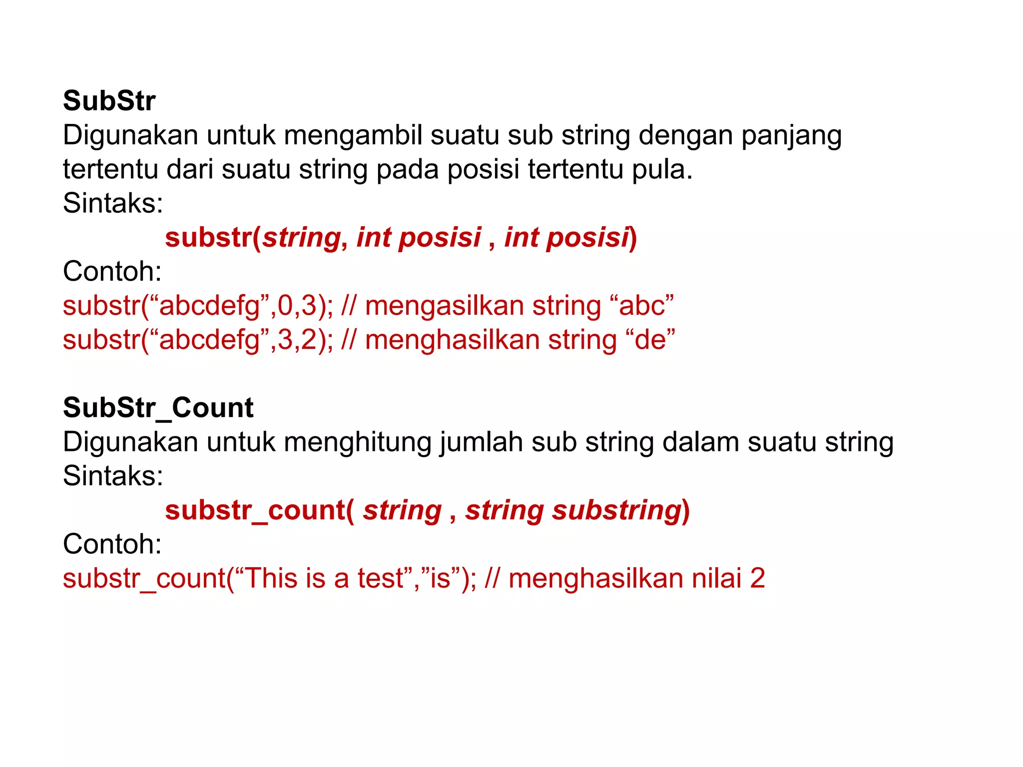 SubStr
Digunakan untuk mengambil suatu sub string dengan panjang
tertentu dari suatu string pada posisi tertentu pula.
Sintaks:
substr(string, int posisi , int posisi)
Contoh:
substr(“abcdefg”,0,3); // mengasilkan string “abc”
substr(“abcdefg”,3,2); // menghasilkan string “de”
SubStr_Count
Digunakan untuk menghitung jumlah sub string dalam suatu string
Sintaks:
substr_count( string , string substring)
Contoh:
substr_count(“This is a test”,”is”); // menghasilkan nilai 2
 