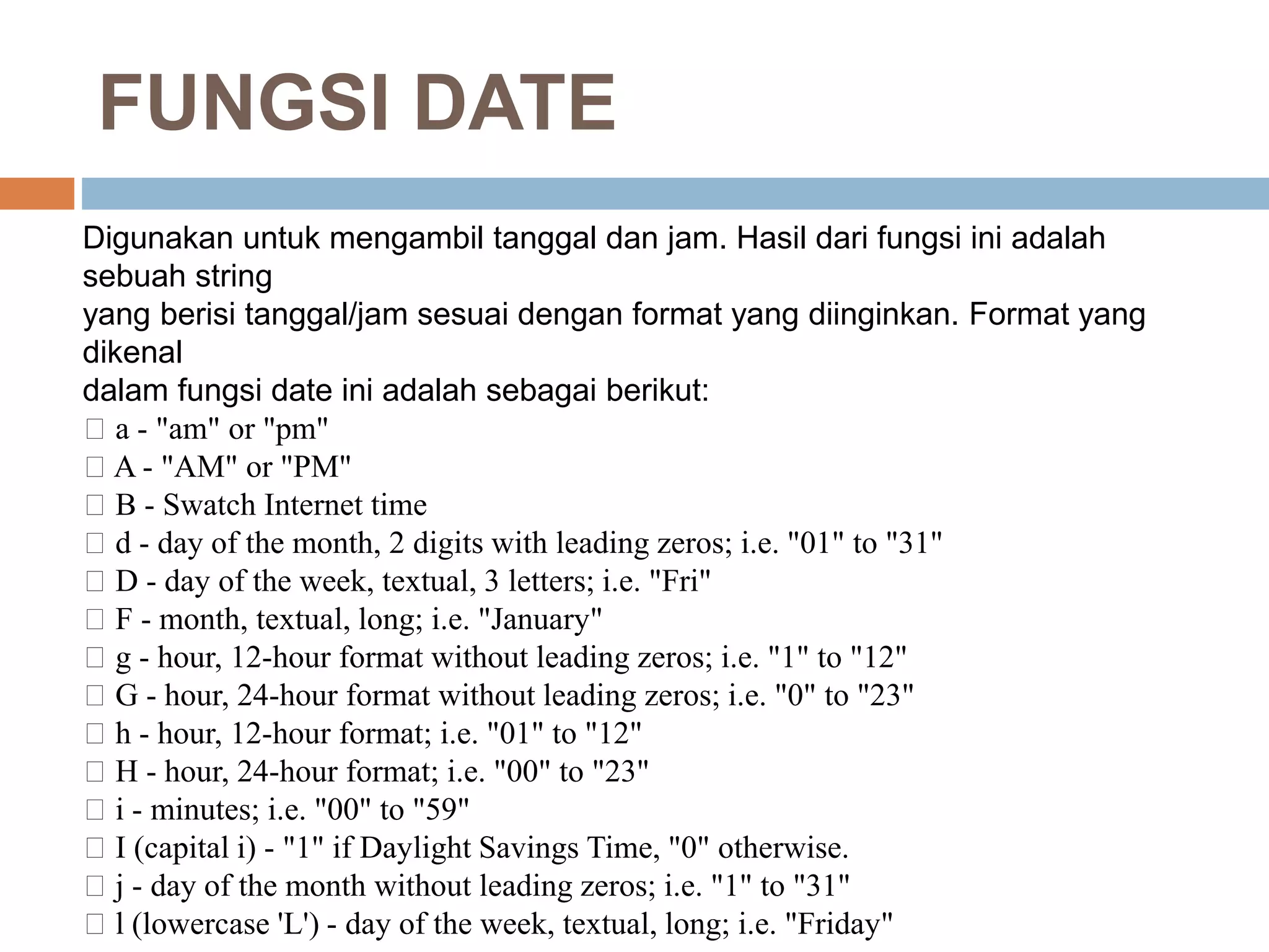 Digunakan untuk mengambil tanggal dan jam. Hasil dari fungsi ini adalah
sebuah string
yang berisi tanggal/jam sesuai dengan format yang diinginkan. Format yang
dikenal
dalam fungsi date ini adalah sebagai berikut:
􀂃 a - "am" or "pm"
􀂃 A - "AM" or "PM"
􀂃 B - Swatch Internet time
􀂃 d - day of the month, 2 digits with leading zeros; i.e. "01" to "31"
􀂃 D - day of the week, textual, 3 letters; i.e. "Fri"
􀂃 F - month, textual, long; i.e. "January"
􀂃 g - hour, 12-hour format without leading zeros; i.e. "1" to "12"
􀂃 G - hour, 24-hour format without leading zeros; i.e. "0" to "23"
􀂃 h - hour, 12-hour format; i.e. "01" to "12"
􀂃 H - hour, 24-hour format; i.e. "00" to "23"
􀂃 i - minutes; i.e. "00" to "59"
􀂃 I (capital i) - "1" if Daylight Savings Time, "0" otherwise.
􀂃 j - day of the month without leading zeros; i.e. "1" to "31"
􀂃 l (lowercase 'L') - day of the week, textual, long; i.e. "Friday"
FUNGSI DATE
 