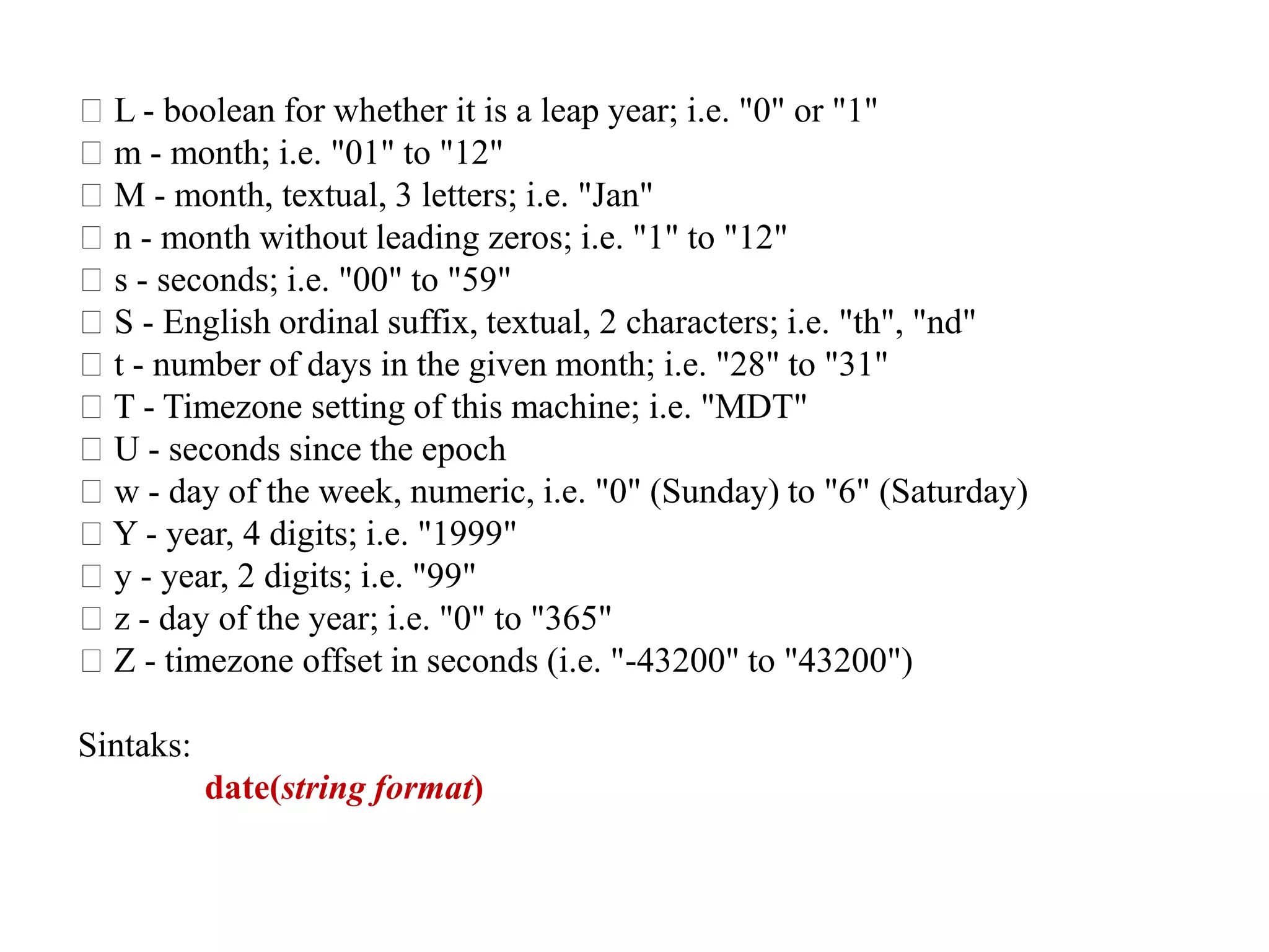􀂃 L - boolean for whether it is a leap year; i.e. "0" or "1"
􀂃 m - month; i.e. "01" to "12"
􀂃 M - month, textual, 3 letters; i.e. "Jan"
􀂃 n - month without leading zeros; i.e. "1" to "12"
􀂃 s - seconds; i.e. "00" to "59"
􀂃 S - English ordinal suffix, textual, 2 characters; i.e. "th", "nd"
􀂃 t - number of days in the given month; i.e. "28" to "31"
􀂃 T - Timezone setting of this machine; i.e. "MDT"
􀂃 U - seconds since the epoch
􀂃 w - day of the week, numeric, i.e. "0" (Sunday) to "6" (Saturday)
􀂃 Y - year, 4 digits; i.e. "1999"
􀂃 y - year, 2 digits; i.e. "99"
􀂃 z - day of the year; i.e. "0" to "365"
􀂃 Z - timezone offset in seconds (i.e. "-43200" to "43200")
Sintaks:
date(string format)
 