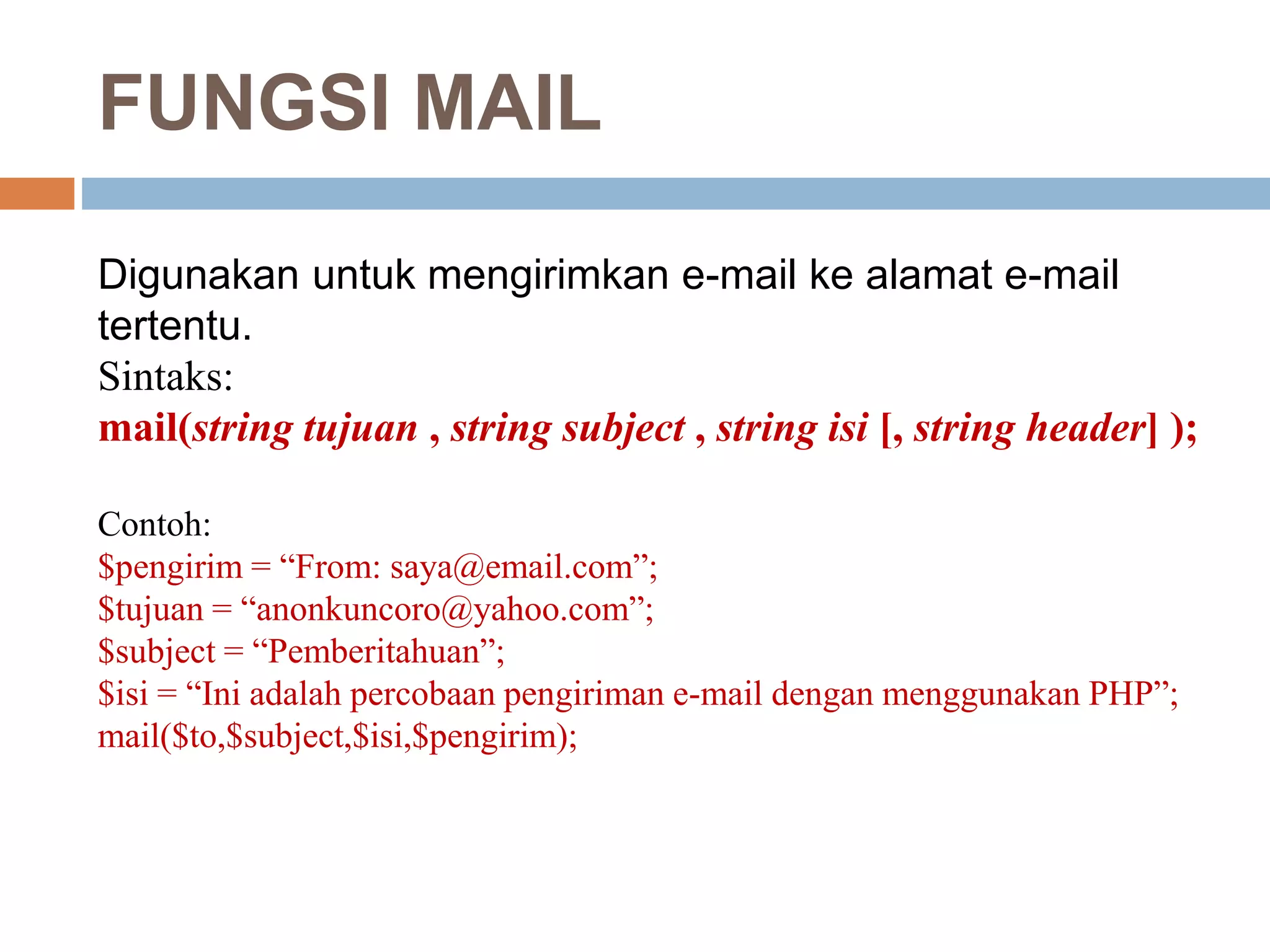 FUNGSI MAIL
Digunakan untuk mengirimkan e-mail ke alamat e-mail
tertentu.
Sintaks:
mail(string tujuan , string subject , string isi [, string header] );
Contoh:
$pengirim = “From: saya@email.com”;
$tujuan = “anonkuncoro@yahoo.com”;
$subject = “Pemberitahuan”;
$isi = “Ini adalah percobaan pengiriman e-mail dengan menggunakan PHP”;
mail($to,$subject,$isi,$pengirim);
 