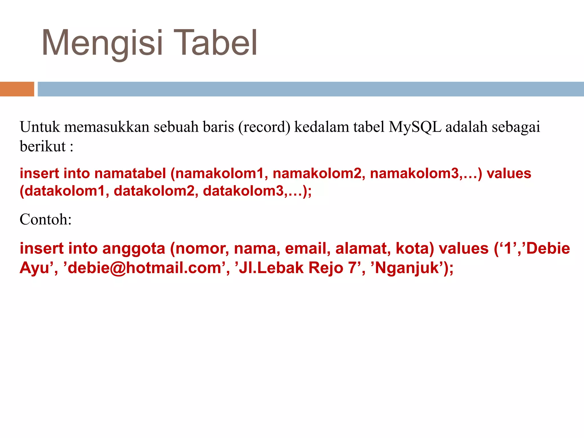 Mengisi Tabel
Untuk memasukkan sebuah baris (record) kedalam tabel MySQL adalah sebagai
berikut :
insert into namatabel (namakolom1, namakolom2, namakolom3,…) values
(datakolom1, datakolom2, datakolom3,…);
Contoh:
insert into anggota (nomor, nama, email, alamat, kota) values (‘1’,’Debie
Ayu’, ’debie@hotmail.com’, ’Jl.Lebak Rejo 7’, ’Nganjuk’);
 
