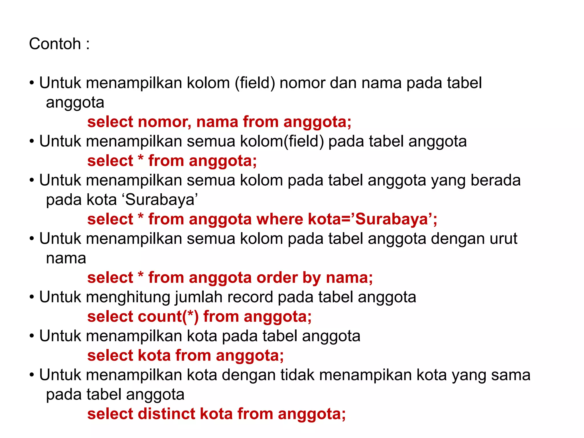 Contoh :
• Untuk menampilkan kolom (field) nomor dan nama pada tabel
anggota
select nomor, nama from anggota;
• Untuk menampilkan semua kolom(field) pada tabel anggota
select * from anggota;
• Untuk menampilkan semua kolom pada tabel anggota yang berada
pada kota ‘Surabaya’
select * from anggota where kota=’Surabaya’;
• Untuk menampilkan semua kolom pada tabel anggota dengan urut
nama
select * from anggota order by nama;
• Untuk menghitung jumlah record pada tabel anggota
select count(*) from anggota;
• Untuk menampilkan kota pada tabel anggota
select kota from anggota;
• Untuk menampilkan kota dengan tidak menampikan kota yang sama
pada tabel anggota
select distinct kota from anggota;
 