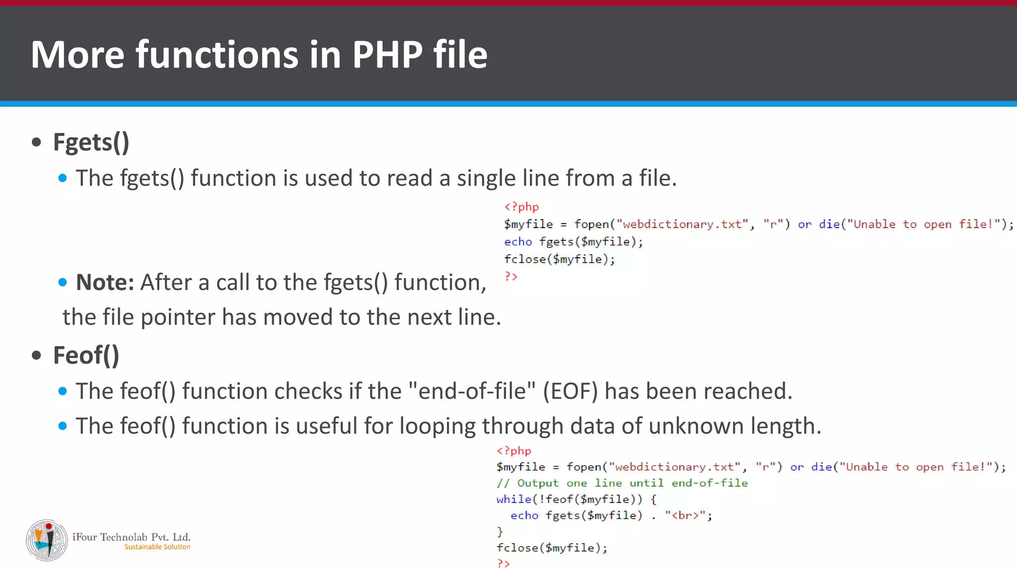  Fgets()  The fgets() function is used to read a single line from a file.  Note: After a call to the fgets() function, the file pointer has moved to the next line.  Feof()  The feof() function checks if the "end-of-file" (EOF) has been reached.  The feof() function is useful for looping through data of unknown length. More functions in PHP file 