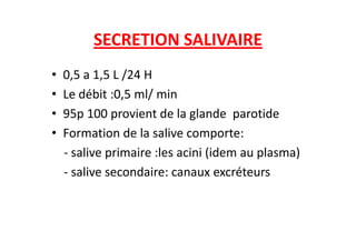 SECRETION SALIVAIRE
• 0,5 a 1,5 L /24 H
• Le débit :0,5 ml/ min
• 95p 100 provient de la glande parotide
• Formation de la salive comporte:
• Formation de la salive comporte:
- salive primaire :les acini (idem au plasma)
- salive secondaire: canaux excréteurs
 