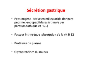 Sécrétion gastrique
• Pepsinogène activé en milieu acide donnant
pepsine: endopeptidases (stimule par
parasympathique et HCL)
Facteur intrinsèque :absorption de la vit B 12
• Facteur intrinsèque :absorption de la vit B 12
• Protéines du plasma
• Glycoprotéines du mucus
 