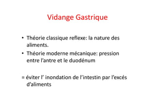 Vidange Gastrique
• Théorie classique reflexe: la nature des
aliments.
• Théorie moderne mécanique: pression
• Théorie moderne mécanique: pression
entre l’antre et le duodénum
= éviter l’ inondation de l’intestin par l’excés
d’aliments
 