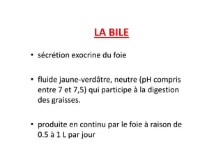 LA BILE
• sécrétion exocrine du foie
• fluide jaune-verdâtre, neutre (pH compris
• fluide jaune-verdâtre, neutre (pH compris
entre 7 et 7,5) qui participe à la digestion
des graisses.
• produite en continu par le foie à raison de
0.5 à 1 L par jour
9-cours-bile-47
 